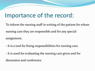 Importance of the record:
To inform the nursing staff in writing of the patient for whose
nursing care they are responsible and for any special
assignment.
- It is a tool for fixing responsibilities for nursing care.
- It is used for evaluating the nursing care given and for
discussion and conference
 