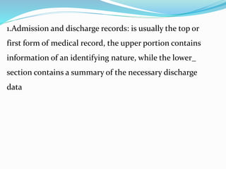 1.Admission and discharge records: is usually the top or
first form of medical record, the upper portion contains
information of an identifying nature, while the lower_
section contains a summary of the necessary discharge
data
 