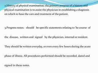 2.History of physical examination: the primary purpose of a history and
physical examination is to assist the physician in establishing a diagnosis
on which to base the care and treatment of the patient.
3.Progress notes: should be specific statements relating to 'he course of
the disease, written and signed by the physician, internal or resident.
They should be written everyday, or even every few hours during the acute
phase of illness. All procedures performed should be recorded, dated and
signed in these notes.
 