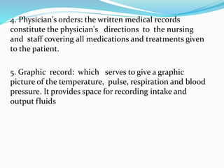 4. Physician's orders: the written medical records
constitute the physician's directions to the nursing
and staff covering all medications and treatments given
to the patient.
5. Graphic record: which serves to give a graphic
picture of the temperature, pulse, respiration and blood
pressure. It provides space for recording intake and
output fluids
 