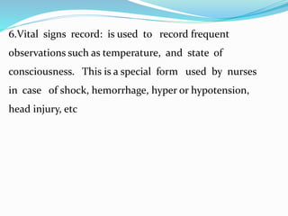 6.Vital signs record: is used to record frequent
observations such as temperature, and state of
consciousness. This is a special form used by nurses
in case of shock, hemorrhage, hyper or hypotension,
head injury, etc
 