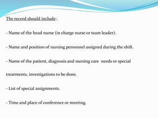 The record should include:.
- Name of the head nurse (in charge nurse or team leader).
- Name and position of nursing personnel assigned during the shift.
- Name of the patient, diagnosis and nursing care needs or special
treatments, investigations to be done.
- List of special assignments.
- Time and place of conference or meeting.
 