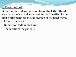 4. Census record:
It is a daily record for each unit from which the official
census of the hospital is derived. It could be filled by the
unit clerk and under the supervision of the head nurse.
The form includes:
- Number of beds in each unit.
- The census of the patients
 