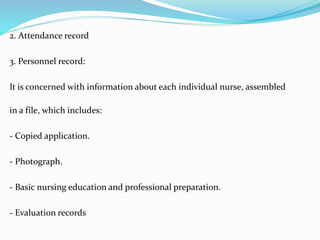 2. Attendance record
3. Personnel record:
It is concerned with information about each individual nurse, assembled
in a file, which includes:
- Copied application.
- Photograph.
- Basic nursing education and professional preparation.
- Evaluation records
 