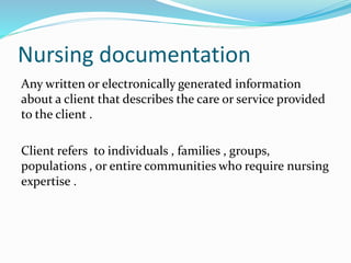 Nursing documentation
Any written or electronically generated information
about a client that describes the care or service provided
to the client .
Client refers to individuals , families , groups,
populations , or entire communities who require nursing
expertise .
 