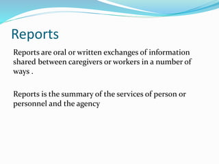 Reports
Reports are oral or written exchanges of information
shared between caregivers or workers in a number of
ways .
Reports is the summary of the services of person or
personnel and the agency
 