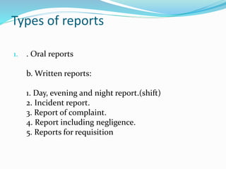 Types of reports
1. . Oral reports
b. Written reports:
1. Day, evening and night report.(shift)
2. Incident report.
3. Report of complaint.
4. Report including negligence.
5. Reports for requisition
 