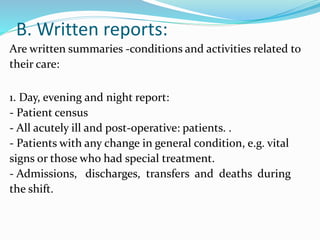 B. Written reports:
Are written summaries -conditions and activities related to
their care:
1. Day, evening and night report:
- Patient census
- All acutely ill and post-operative: patients. .
- Patients with any change in general condition, e.g. vital
signs or those who had special treatment.
- Admissions, discharges, transfers and deaths during
the shift.
 