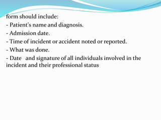 form should include:
- Patient's name and diagnosis.
- Admission date.
- Time of incident or accident noted or reported.
- What was done.
- Date and signature of all individuals involved in the
incident and their professional status
 