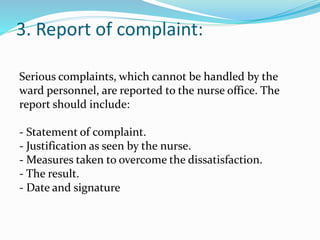 3. Report of complaint:
Serious complaints, which cannot be handled by the
ward personnel, are reported to the nurse office. The
report should include:
- Statement of complaint.
- Justification as seen by the nurse.
- Measures taken to overcome the dissatisfaction.
- The result.
- Date and signature
 