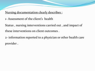 Nursing documentation clearly describes :
1- Assessment of the client’s health
Status , nursing interventions carried out , and impact of
these interventions on client outcomes .
2- information reported to a physician or other health care
provider .
 