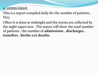 4- census report
This is a report compiled daily for the number of patients .
Very
Often it is done at midnight and the norms are collected by
the night supervisor . The report will show the total number
of patients , the number of admissions , discharges ,
transfers , births and deaths .
 