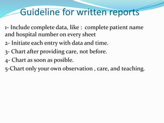 Guideline for written reports
1- Include complete data, like : complete patient name
and hospital number on every sheet
2- Initiate each entry with data and time.
3- Chart after providing care, not before.
4- Chart as soon as posible.
5-Chart only your own observation , care, and teaching.
 