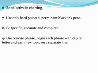 6- Be objective in charting.
7- Use only hard pointed, perminant black ink pens.
8- Be specific, accurate and complete.
9- Use concise phrase, begin each phrase with capital
letter and each new topic on a separate line.
 