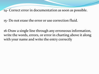 14- Correct error in documentation as soon as possible.
15- Do not erase the error or use correction fluid.
16-Draw a single line through any erroneous information,
write the words, errors, or error in charting above it along
with your name and write the entry correctly
 