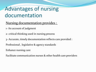 Advantages of nursing
documentation
Nursing documentation provides :
1- An account of judgment
2- critical thinking used in nursing process
3- Accurate, timely documentation reflects care provided :
Professional , legislative & agency standards
Enhance nursing care
Facilitate communication nurses & other health care providers
 