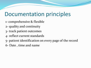 Documentation principles
1- comprehensive & flexible
2- quality and continuity
3- track patient outcomes
4- reflect current standards
5- patient identification on every page of the record
6- Date , time and name
 
