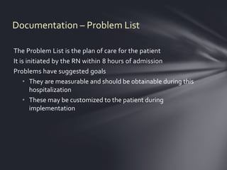 Documentation – Problem List

The Problem List is the plan of care for the patient
It is initiated by the RN within 8 hours of admission
Problems have suggested goals
    • They are measurable and should be obtainable during this
        hospitalization
    • These may be customized to the patient during
        implementation
 