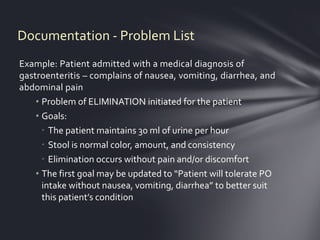 Documentation - Problem List
Example: Patient admitted with a medical diagnosis of
gastroenteritis – complains of nausea, vomiting, diarrhea, and
abdominal pain
    • Problem of ELIMINATION initiated for the patient
    • Goals:
       The patient maintains 30 ml of urine per hour
       Stool is normal color, amount, and consistency
       Elimination occurs without pain and/or discomfort
    • The first goal may be updated to “Patient will tolerate PO
      intake without nausea, vomiting, diarrhea” to better suit
      this patient’s condition
 