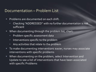 Documentation – Problem List
 Problems are documented on each shift.
  • Checking “ADDRESSED” with no further documentation is not
     sufficient
 When documenting through the problem list, chart:
  • Problem specific assessment data
  • Interventions specific to the problem
  • Any activities that relate to the problem
 To make documenting interventions easier, nurses may associate
  interventions with specific problems
 When documenting on the problem, select Intervention and
  Update to see a list of interventions that have been associated
  with specific Problems
 