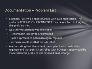 Documentation – Problem List
 Example: Patient being discharged with pain medication. The
  problem ALTERATION IN COMFORT may be resolved as long as
  the goals are met
 Goals for this patient would include:
 • Reports pain is relieved or controlled
 • Follows prescribed pharmacological regimen
 • Verbalizes methods that provide relief
 A note stating that the patient is compliant with medication
  regimen and that pain is controlled with PO medication would be
  made when the problem was resolved on discharge
 