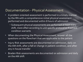 Documentation - Physical Assessment
 A problem oriented assessment is performed in a timely manner
  by the RN with a comprehensive initial physical assessment
  performed and documented within 8 hours of admission
   • Subsequent physical assessments are performed at least every
     shift, more often according to unit specific protocol or if patient
     condition warrants
 When documenting the Physical Assessment, answer all the
  questions on the flowchart that are applicable to the patient
 Injury Risk assessments are documented on admission, daily on
  the AM shift, after a fall or change in patient condition, and after
  any in house transfer
 Braden Risk assessments are documented on admission and daily
  on the AM shift
 
