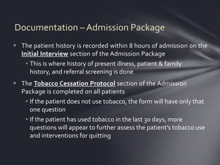 Documentation – Admission Package
 The patient history is recorded within 8 hours of admission on the
  Initial Interview section of the Admission Package
    • This is where history of present illness, patient & family
      history, and referral screening is done
 The Tobacco Cessation Protocol section of the Admission
  Package is completed on all patients
   • If the patient does not use tobacco, the form will have only that
     one question
   • If the patient has used tobacco in the last 30 days, more
     questions will appear to further assess the patient’s tobacco use
     and interventions for quitting
 