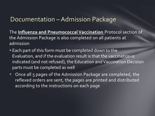 Documentation – Admission Package
The Influenza and Pneumococcal Vaccination Protocol section of
the Admission Package is also completed on all patients at
admission
 Each part of this form must be completed down to the
  Evaluation, and if the evaluation result is that the vaccination is
  indicated (and not refused), the Education and Vaccination Decision
  parts must be completed as well
 Once all 5 pages of the Admission Package are completed, the
    reflexed orders are sent, the pages are printed and distributed
    according to the instructions on each page
 