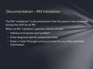 Documentation – RN Validation

The RN “validation” is documentation that the patient was observed
during the shift by an RN
When an RN “validates” patients, he/she should:
 • Address or Evaluate each problem
 • Enter diagnosis specific assessment data
 • Enter a “note” through nursing activities for any other pertinent
    information
 