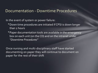 Documentation - Downtime Procedures

In the event of system or power failure:
  • Down time procedures are initiated if CPSI is down longer
    than 2 hours
  • Paper documentation tools are available in the emergency
    box on each unit (on the CD) and on the intranet under
    “Downtime Procedures”

Once nursing and multi-disciplinary staff have started
documenting on paper they will continue to document on
paper for the rest of their shift
 
