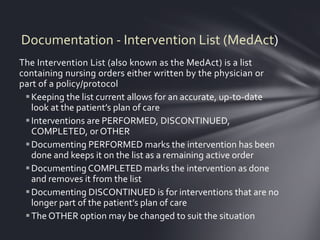 Documentation - Intervention List (MedAct)
The Intervention List (also known as the MedAct) is a list
containing nursing orders either written by the physician or
part of a policy/protocol
  Keeping the list current allows for an accurate, up-to-date
   look at the patient’s plan of care
  Interventions are PERFORMED, DISCONTINUED,
   COMPLETED, or OTHER
  Documenting PERFORMED marks the intervention has been
   done and keeps it on the list as a remaining active order
  Documenting COMPLETED marks the intervention as done
   and removes it from the list
  Documenting DISCONTINUED is for interventions that are no
   longer part of the patient’s plan of care
  The OTHER option may be changed to suit the situation
 