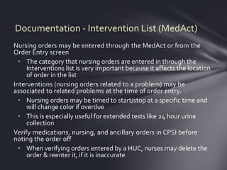 Documentation - Intervention List (MedAct)
Nursing orders may be entered through the MedAct or from the
Order Entry screen
  • The category that nursing orders are entered in through the
     Interventions list is very important because it affects the location
     of order in the list
Interventions (nursing orders related to a problem) may be
associated to related problems at the time of order entry.
  • Nursing orders may be timed to start/stop at a specific time and
     will change color if overdue
  • This is especially useful for extended tests like 24 hour urine
     collection
Verify medications, nursing, and ancillary orders in CPSI before
noting the order off
  • When verifying orders entered by a HUC, nurses may delete the
     order & reenter it, if it is inaccurate
 