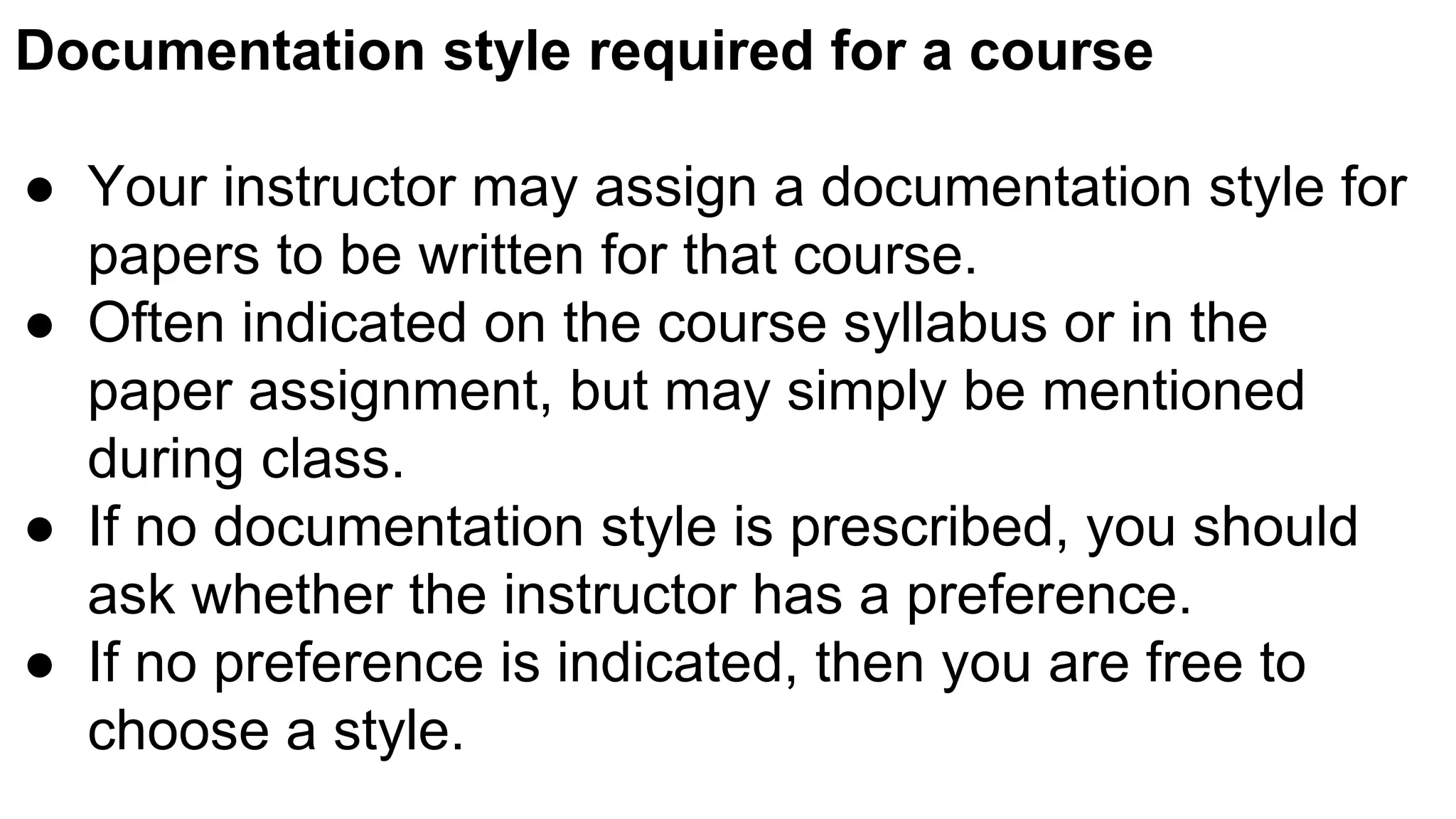 Documentation style required for a course
● Your instructor may assign a documentation style for
papers to be written for that course.
● Often indicated on the course syllabus or in the
paper assignment, but may simply be mentioned
during class.
● If no documentation style is prescribed, you should
ask whether the instructor has a preference.
● If no preference is indicated, then you are free to
choose a style.
 