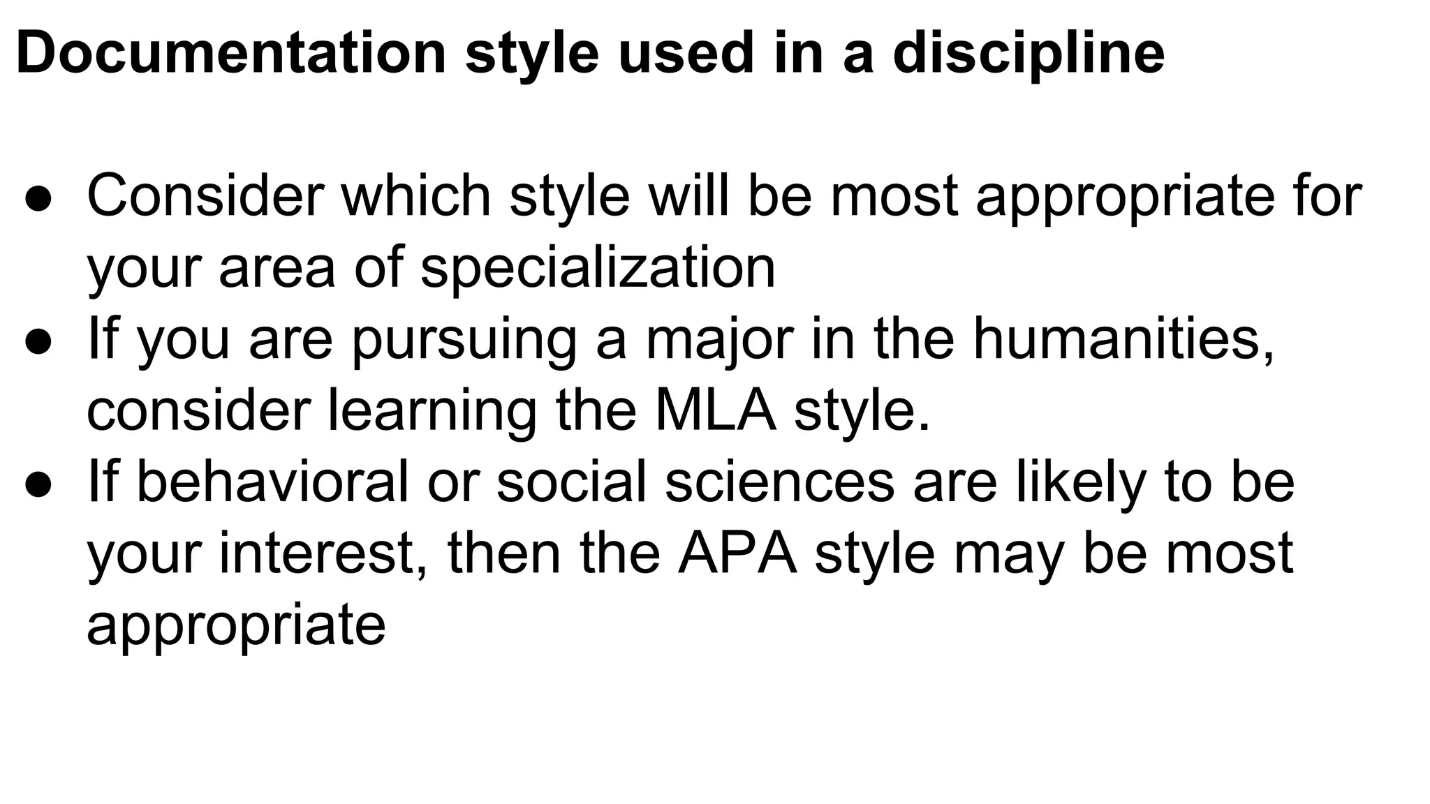 Documentation style used in a discipline
● Consider which style will be most appropriate for
your area of specialization
● If you are pursuing a major in the humanities,
consider learning the MLA style.
● If behavioral or social sciences are likely to be
your interest, then the APA style may be most
appropriate
 