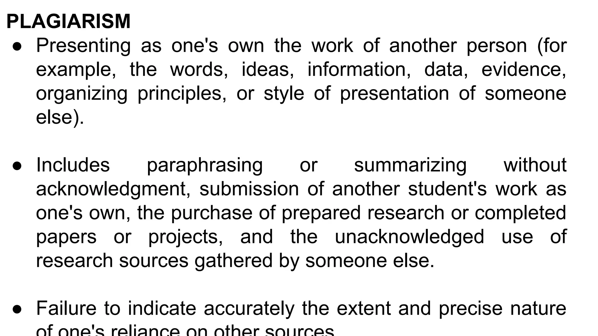 PLAGIARISM
● Presenting as one's own the work of another person (for
example, the words, ideas, information, data, evidence,
organizing principles, or style of presentation of someone
else).
● Includes paraphrasing or summarizing without
acknowledgment, submission of another student's work as
one's own, the purchase of prepared research or completed
papers or projects, and the unacknowledged use of
research sources gathered by someone else.
● Failure to indicate accurately the extent and precise nature
 
