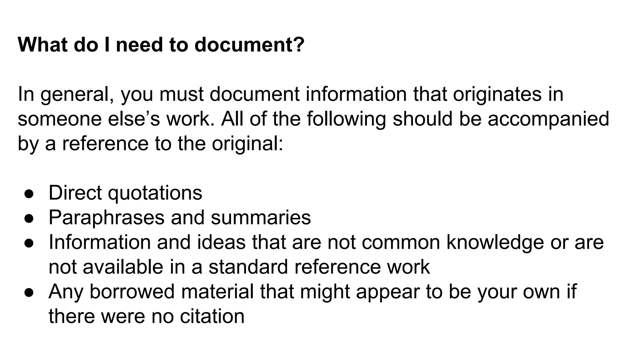 What do I need to document?
In general, you must document information that originates in
someone else’s work. All of the following should be accompanied
by a reference to the original:
● Direct quotations
● Paraphrases and summaries
● Information and ideas that are not common knowledge or are
not available in a standard reference work
● Any borrowed material that might appear to be your own if
there were no citation
 