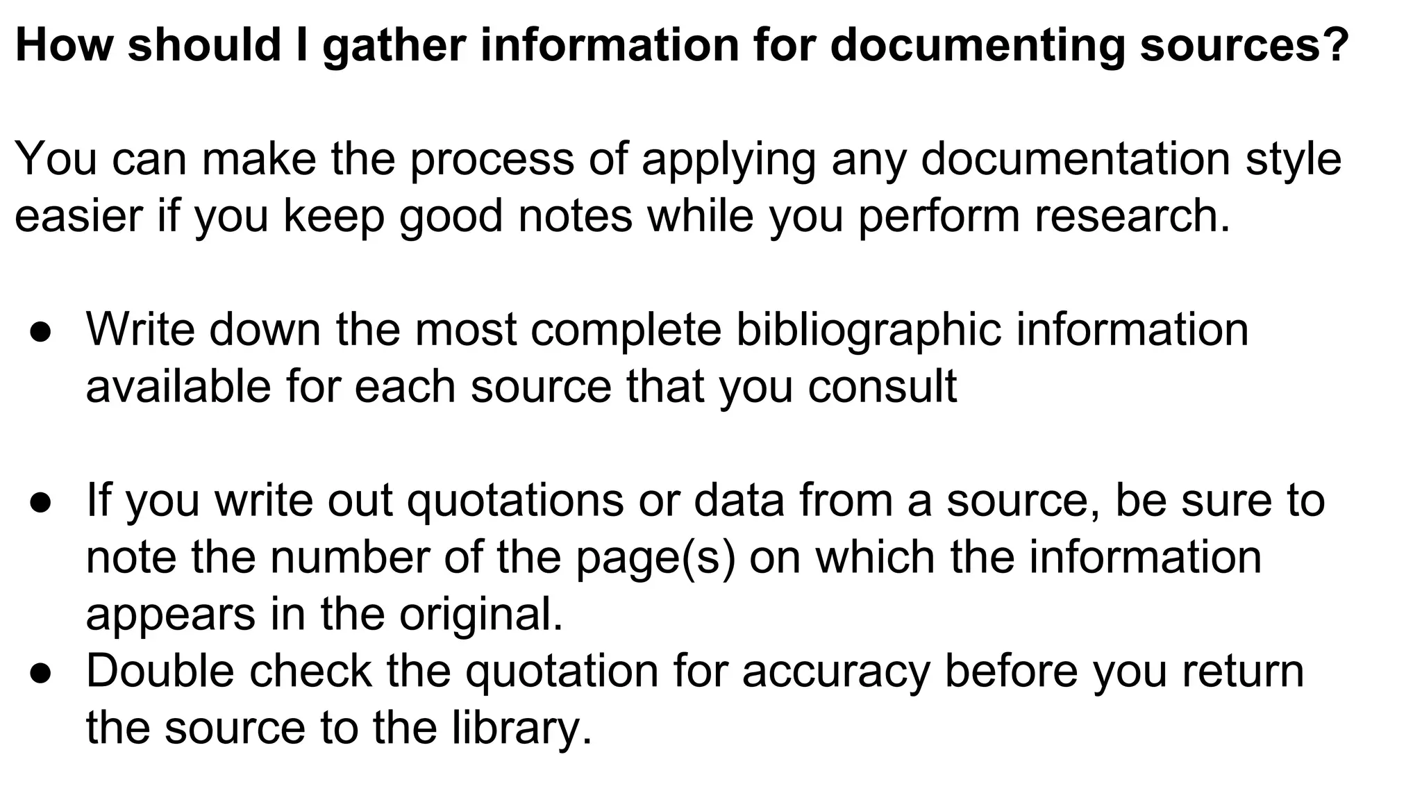 How should I gather information for documenting sources?
You can make the process of applying any documentation style
easier if you keep good notes while you perform research.
● Write down the most complete bibliographic information
available for each source that you consult
● If you write out quotations or data from a source, be sure to
note the number of the page(s) on which the information
appears in the original.
● Double check the quotation for accuracy before you return
the source to the library.
 