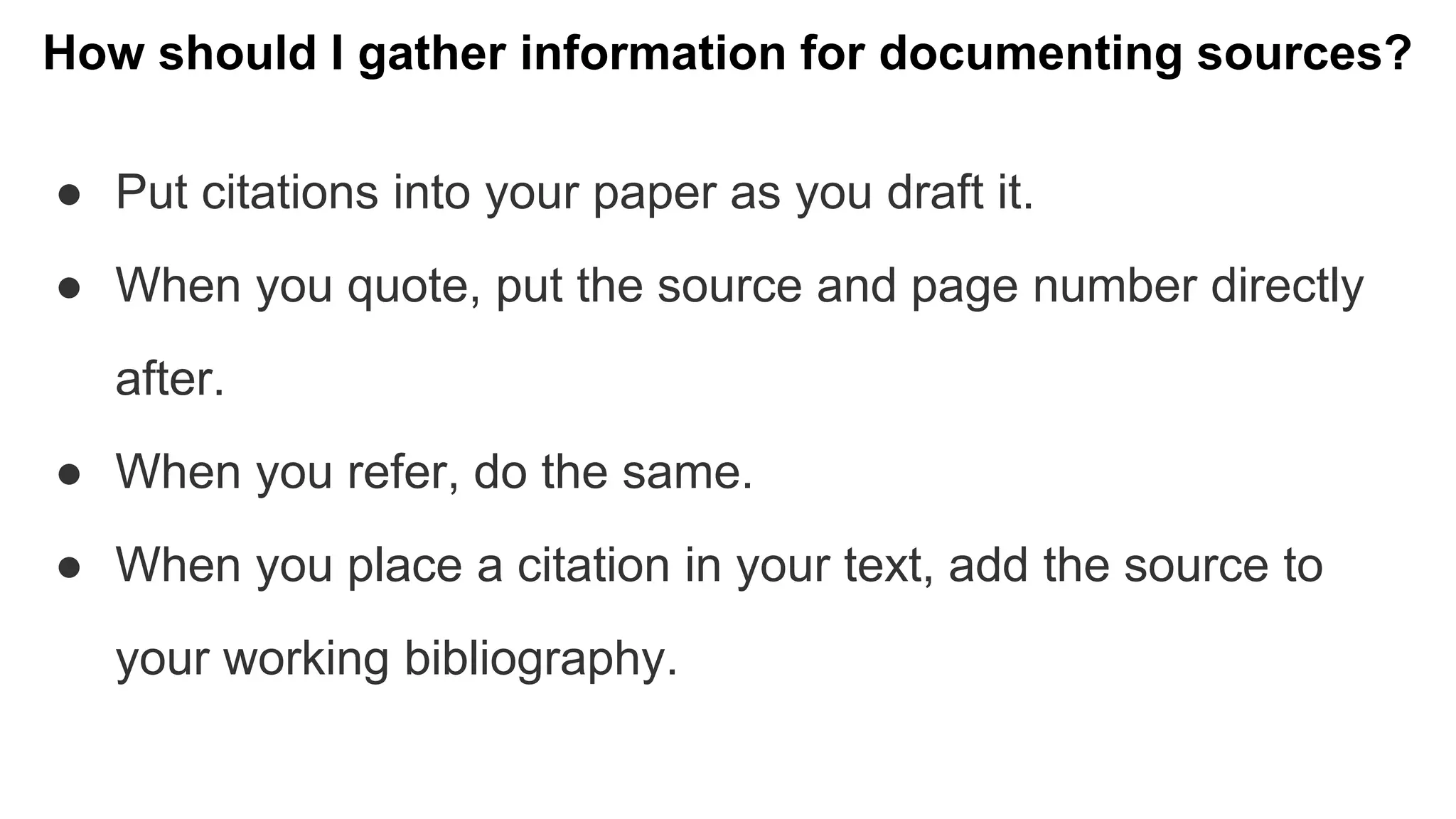 How should I gather information for documenting sources?
● Put citations into your paper as you draft it.
● When you quote, put the source and page number directly
after.
● When you refer, do the same.
● When you place a citation in your text, add the source to
your working bibliography.
 