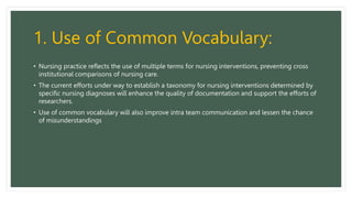1. Use of Common Vocabulary:
• Nursing practice reflects the use of multiple terms for nursing interventions, preventing cross
institutional comparisons of nursing care.
• The current efforts under way to establish a taxonomy for nursing interventions determined by
specific nursing diagnoses will enhance the quality of documentation and support the efforts of
researchers.
• Use of common vocabulary will also improve intra team communication and lessen the chance
of misunderstandings
 