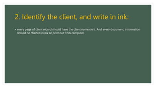 2. Identify the client, and write in ink:
• every page of client record should have the client name on it. And every document, information
should be charted in ink or print out from computer.
 