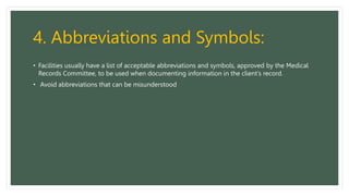 4. Abbreviations and Symbols:
• Facilities usually have a list of acceptable abbreviations and symbols, approved by the Medical
Records Committee, to be used when documenting information in the client’s record.
• Avoid abbreviations that can be misunderstood
 