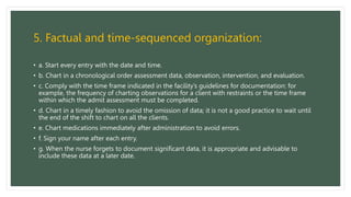 5. Factual and time-sequenced organization:
• a. Start every entry with the date and time.
• b. Chart in a chronological order assessment data, observation, intervention, and evaluation.
• c. Comply with the time frame indicated in the facility’s guidelines for documentation: for
example, the frequency of charting observations for a client with restraints or the time frame
within which the admit assessment must be completed.
• d. Chart in a timely fashion to avoid the omission of data; it is not a good practice to wait until
the end of the shift to chart on all the clients.
• e. Chart medications immediately after administration to avoid errors.
• f. Sign your name after each entry.
• g. When the nurse forgets to document significant data, it is appropriate and advisable to
include these data at a later date.
 