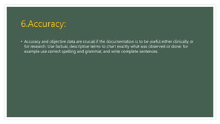 6.Accuracy:
• Accuracy and objective data are crucial if the documentation is to be useful either clinically or
for research. Use factual, descriptive terms to chart exactly what was observed or done; for
example use correct spelling and grammar, and write complete sentences.
 