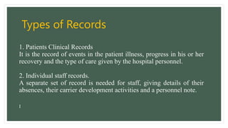 Types of Records
1. Patients Clinical Records
It is the record of events in the patient illness, progress in his or her
recovery and the type of care given by the hospital personnel.
2. Individual staff records.
A separate set of record is needed for staff, giving details of their
absences, their carrier development activities and a personnel note.
I
 