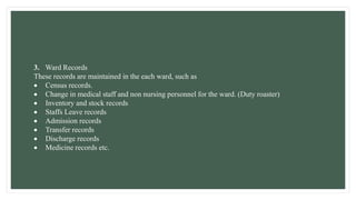 3. Ward Records
These records are maintained in the each ward, such as
 Census records.
 Change in medical staff and non nursing personnel for the ward. (Duty roaster)
 Inventory and stock records
 Staffs Leave records
 Admission records
 Transfer records
 Discharge records
 Medicine records etc.
 