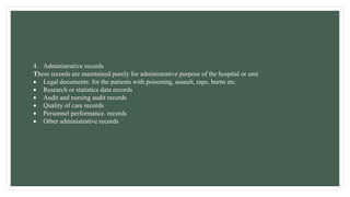 4. Administrative records
These records are maintained purely for administrative purpose of the hospital or unit
 Legal documents: for the patients with poisoning, assault, rape, burns etc.
 Research or statistics data records
 Audit and nursing audit records
 Quality of care records
 Personnel performance. records
 Other administrative records
 