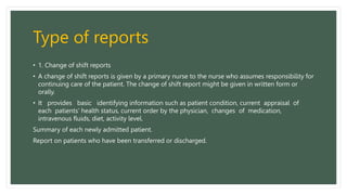 Type of reports
• 1. Change of shift reports
• A change of shift reports is given by a primary nurse to the nurse who assumes responsibility for
continuing care of the patient. The change of shift report might be given in written form or
orally.
• It provides basic identifying information such as patient condition, current appraisal of
each patients’ health status, current order by the physician, changes of medication,
intravenous fluids, diet, activity level.
Summary of each newly admitted patient.
Report on patients who have been transferred or discharged.
 