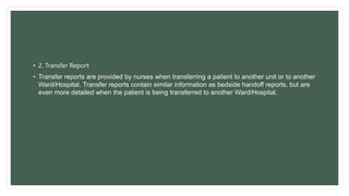 • 2. Transfer Report
• Transfer reports are provided by nurses when transferring a patient to another unit or to another
Ward/Hospital. Transfer reports contain similar information as bedside handoff reports, but are
even more detailed when the patient is being transferred to another Ward/Hospital.
 