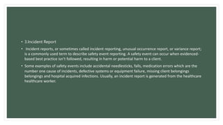 • 3.Incident Report
• Incident reports, or sometimes called incident reporting, unusual occurrence report, or variance report;
is a commonly used term to describe safety event reporting. A safety event can occur when evidenced-
based best practice isn’t followed, resulting in harm or potential harm to a client.
• Some examples of safety events include accidental needlesticks, falls, medication errors which are the
number one cause of incidents, defective systems or equipment failure, missing client belongings
belongings and hospital acquired infections. Usually, an incident report is generated from the healthcare
healthcare worker.
 