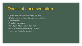 Don’ts of documentation
o Leave a blank space for colleague to chart later
o Chart in advance of the event (procedure, medication)
o Use vague term
o Chart for someone else
o Record patient because its in their chart
o Skip a record even if requested by a supervisor
o Never guess about what is written.
 